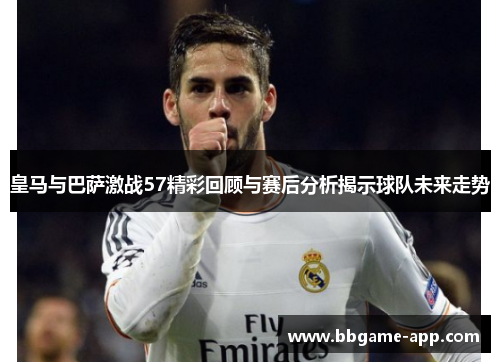 皇马与巴萨激战57精彩回顾与赛后分析揭示球队未来走势